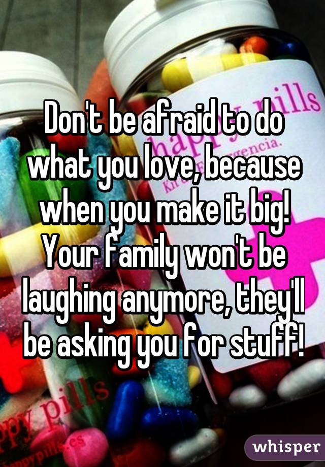 Don't be afraid to do what you love, because when you make it big! Your family won't be laughing anymore, they'll be asking you for stuff!