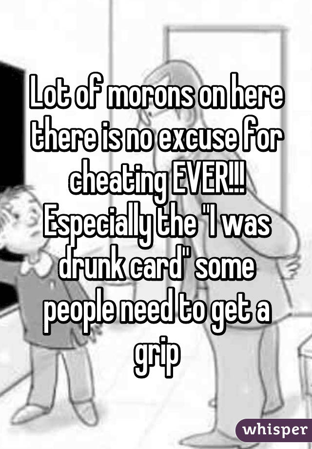 Lot of morons on here there is no excuse for cheating EVER!!! Especially the "I was drunk card" some people need to get a grip