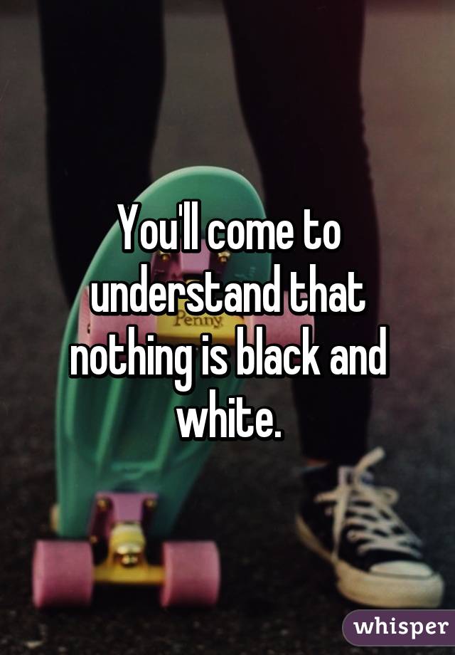 You'll come to understand that nothing is black and white.