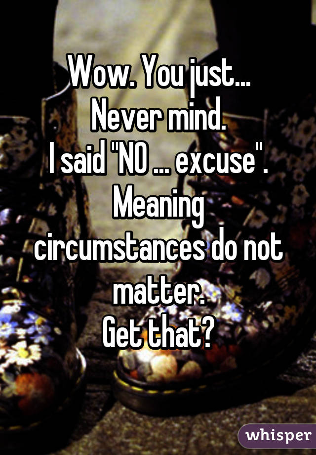 Wow. You just...
Never mind.
I said "NO ... excuse".
Meaning circumstances do not matter.
Get that?
