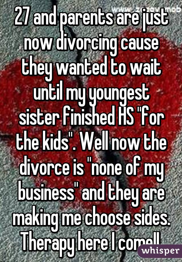 27 and parents are just now divorcing cause they wanted to wait until my youngest sister finished HS "for the kids". Well now the divorce is "none of my business" and they are making me choose sides. Therapy here I come!! 