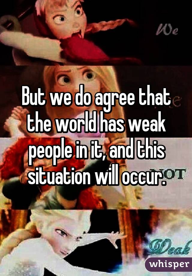 But we do agree that the world has weak people in it, and this situation will occur.