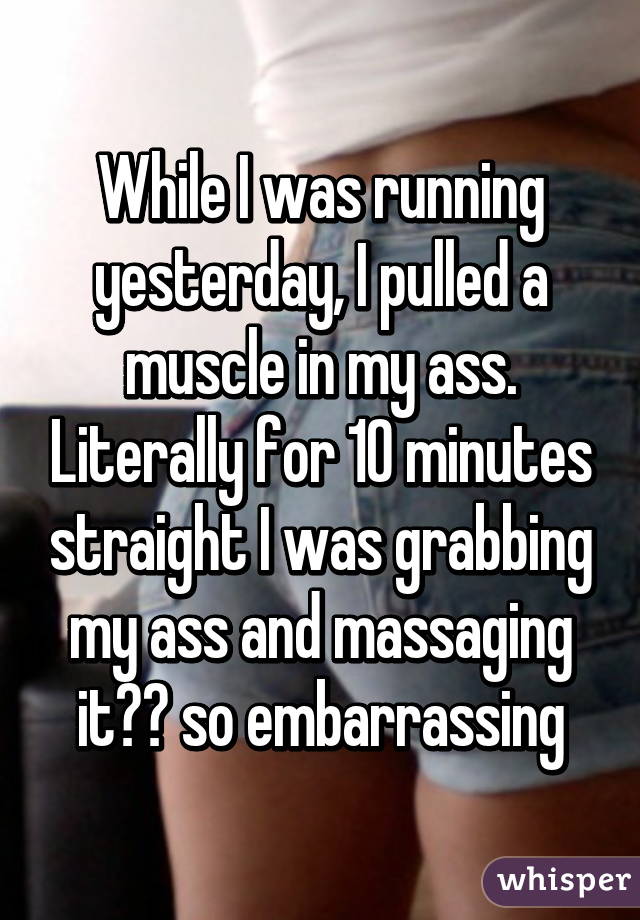 While I was running yesterday, I pulled a muscle in my ass. Literally for 10 minutes straight I was grabbing my ass and massaging it😂😂 so embarrassing