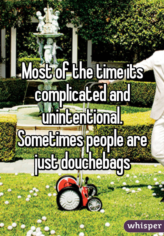 Most of the time its complicated and unintentional. Sometimes people are just douchebags