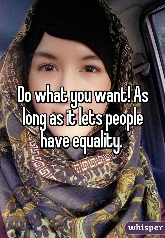 Do what you want! As long as it lets people have equality. 