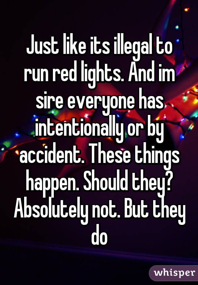 Just like its illegal to run red lights. And im sire everyone has intentionally or by accident. These things happen. Should they? Absolutely not. But they do