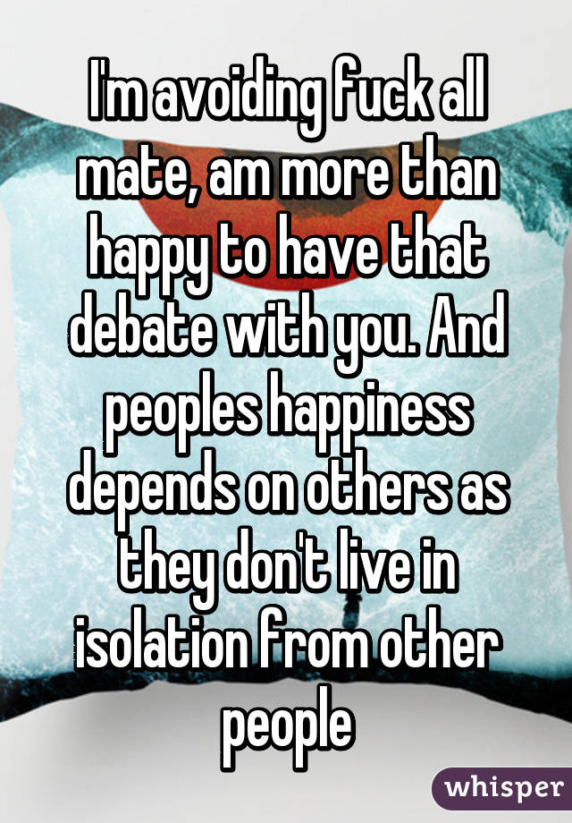 I'm avoiding fuck all mate, am more than happy to have that debate with you. And peoples happiness depends on others as they don't live in isolation from other people