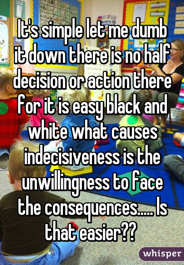 It's simple let me dumb it down there is no half decision or action there for it is easy black and white what causes indecisiveness is the unwillingness to face the consequences..... Is that easier?? 