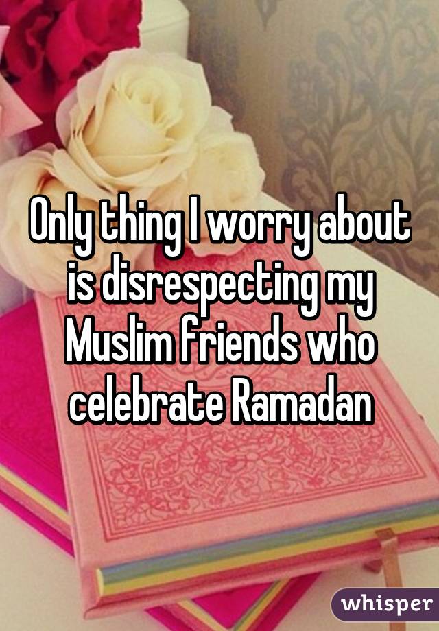 Only thing I worry about is disrespecting my Muslim friends who celebrate Ramadan