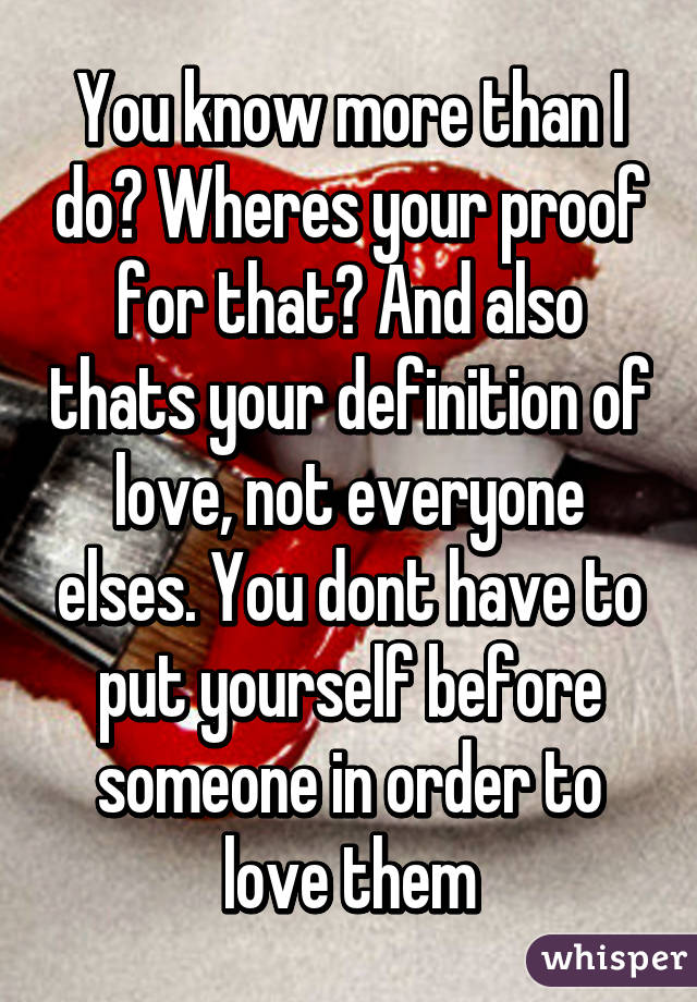 You know more than I do? Wheres your proof for that? And also thats your definition of love, not everyone elses. You dont have to put yourself before someone in order to love them