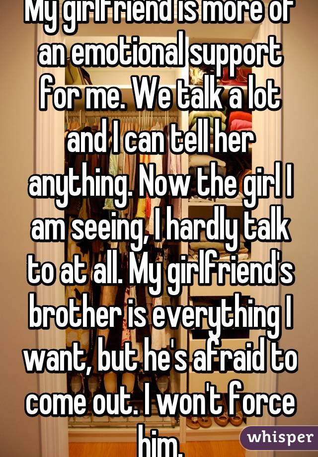 My girlfriend is more of an emotional support for me. We talk a lot and I can tell her anything. Now the girl I am seeing, I hardly talk to at all. My girlfriend's brother is everything I want, but he's afraid to come out. I won't force him.