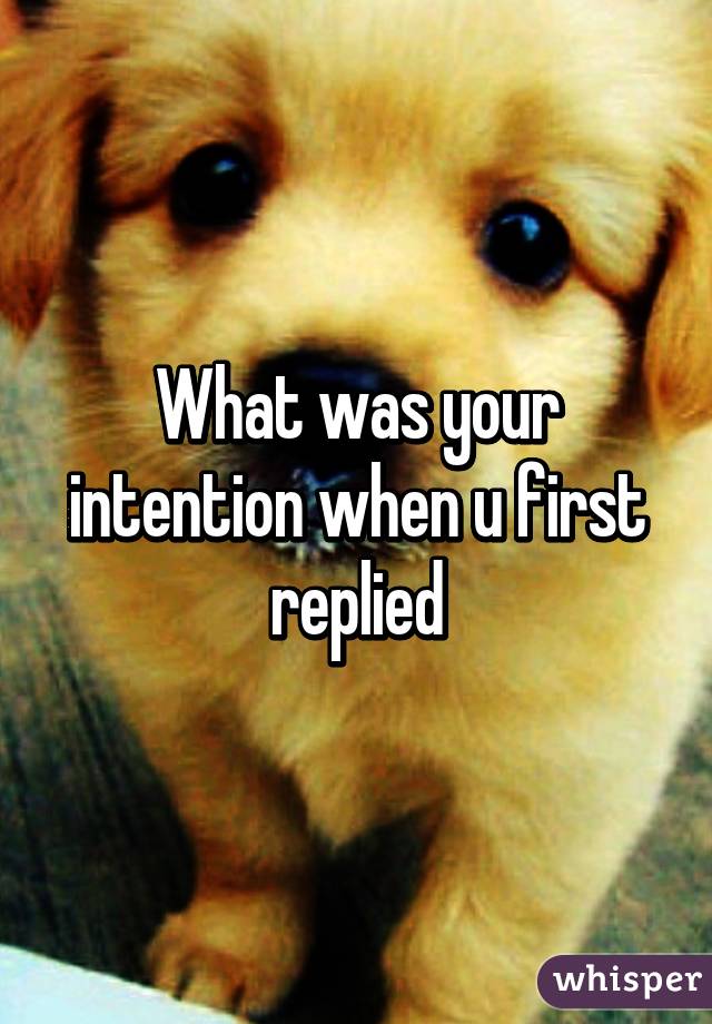 What was your intention when u first replied