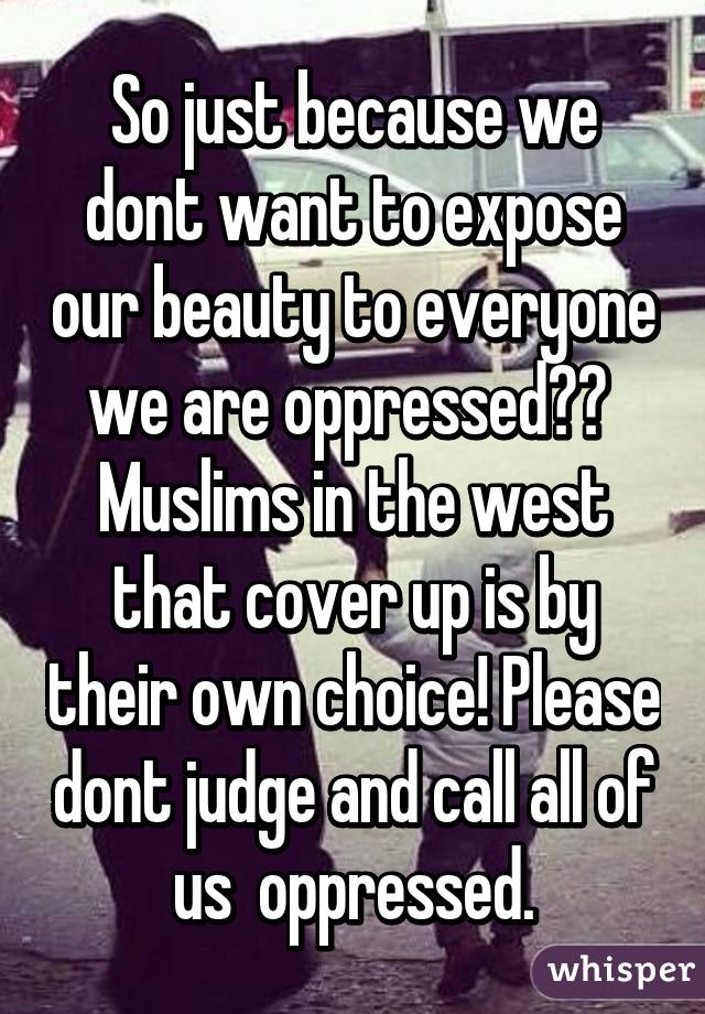 So just because we dont want to expose our beauty to everyone we are oppressed??  Muslims in the west that cover up is by their own choice! Please dont judge and call all of us  oppressed.