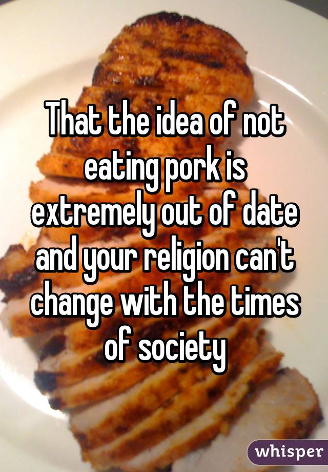 That the idea of not eating pork is extremely out of date and your religion can't change with the times of society