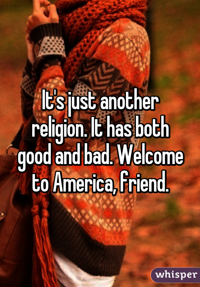 It's just another religion. It has both good and bad. Welcome to America, friend.