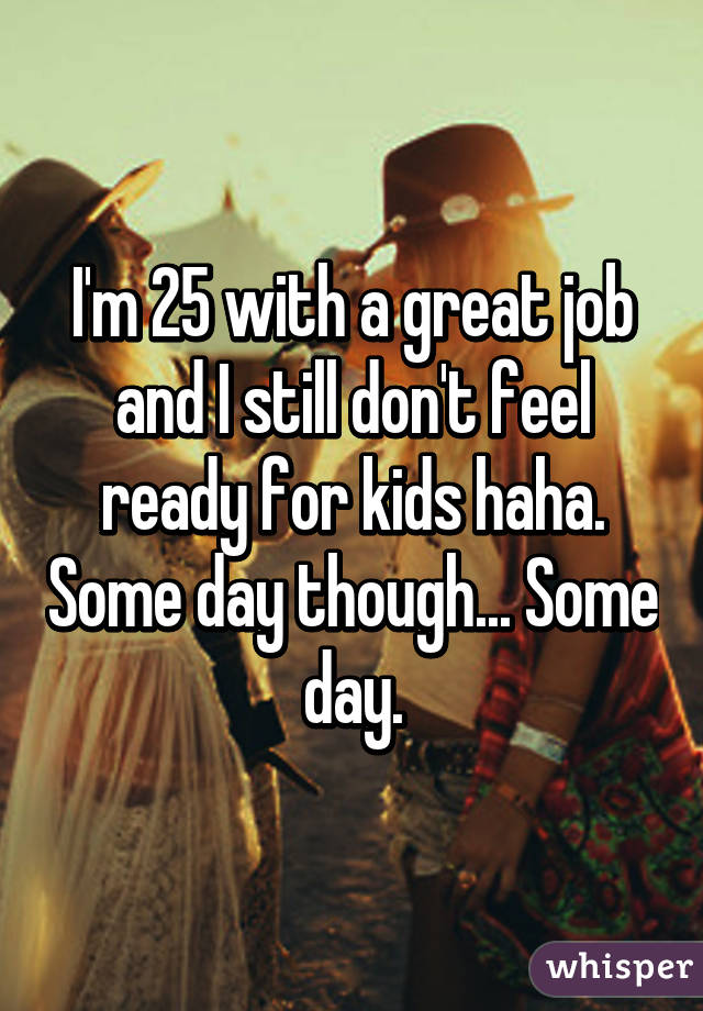 I'm 25 with a great job and I still don't feel ready for kids haha. Some day though... Some day.