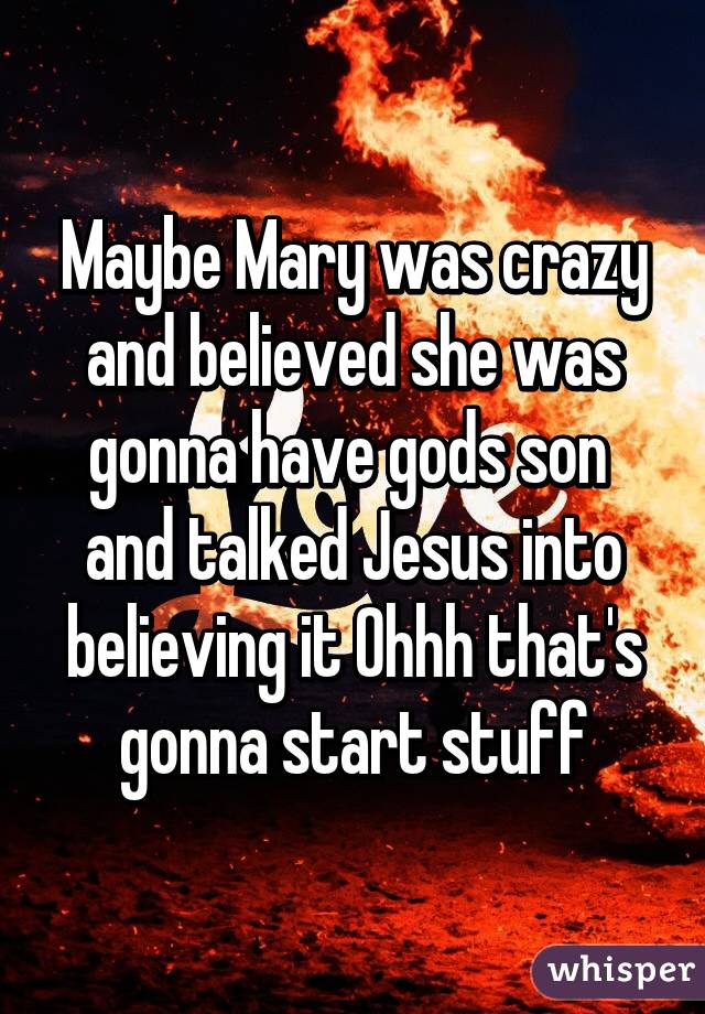 Maybe Mary was crazy and believed she was gonna have gods son  and talked Jesus into believing it Ohhh that's gonna start stuff