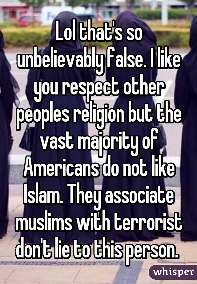 Lol that's so unbelievably false. I like you respect other peoples religion but the vast majority of Americans do not like Islam. They associate muslims with terrorist don't lie to this person. 