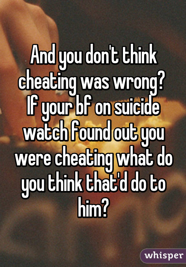 And you don't think cheating was wrong?  If your bf on suicide watch found out you were cheating what do you think that'd do to him?