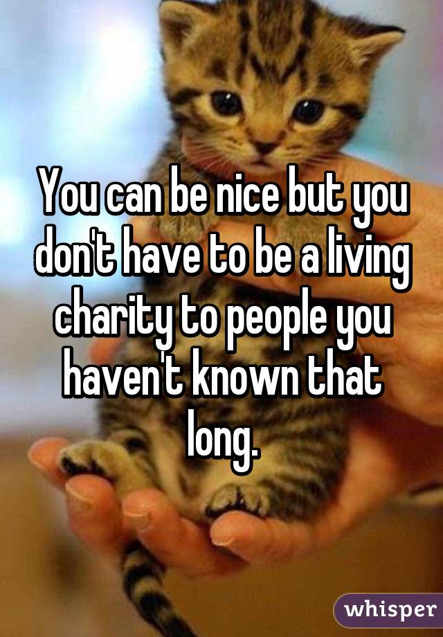 You can be nice but you don't have to be a living charity to people you haven't known that long.
