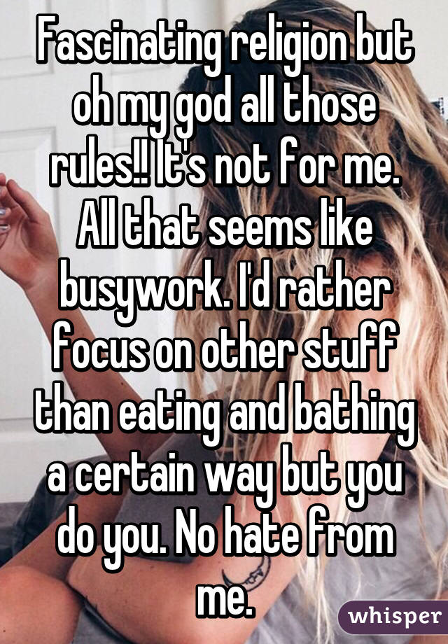 Fascinating religion but oh my god all those rules!! It's not for me. All that seems like busywork. I'd rather focus on other stuff than eating and bathing a certain way but you do you. No hate from me.