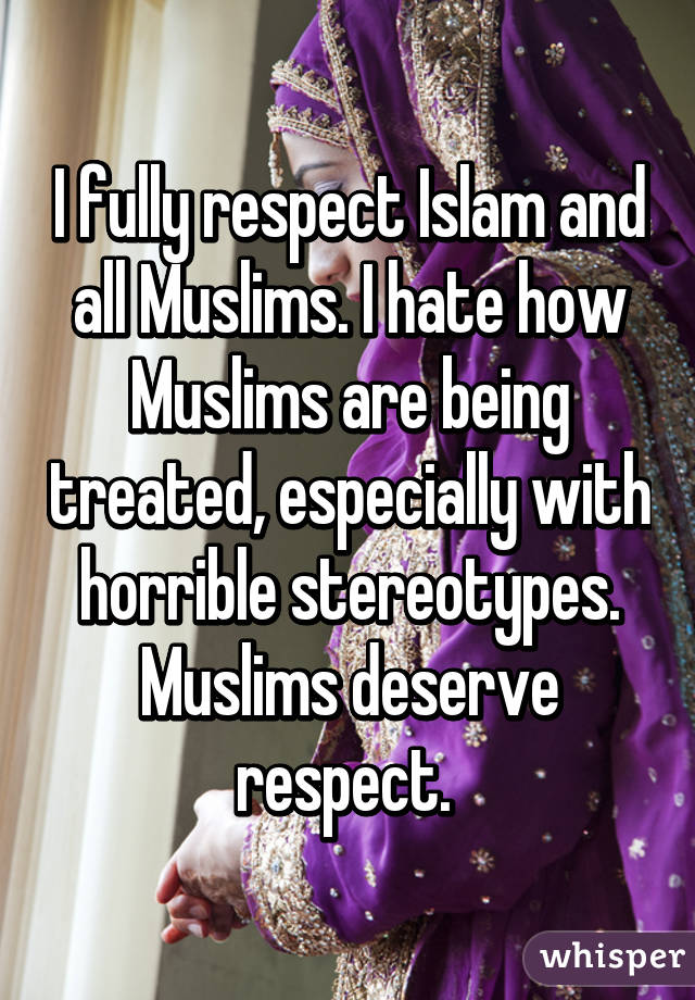 I fully respect Islam and all Muslims. I hate how Muslims are being treated, especially with horrible stereotypes. Muslims deserve respect. 