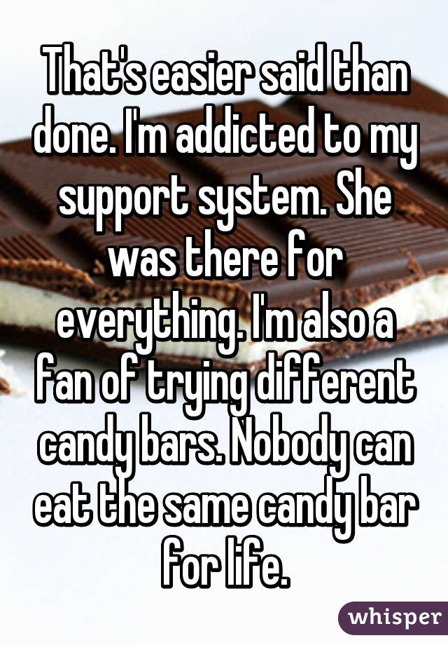 That's easier said than done. I'm addicted to my support system. She was there for everything. I'm also a fan of trying different candy bars. Nobody can eat the same candy bar for life.