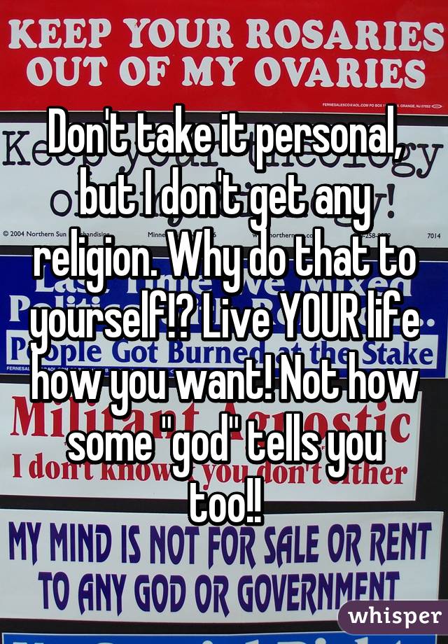 Don't take it personal, but I don't get any religion. Why do that to yourself!? Live YOUR life how you want! Not how some "god" tells you too!!