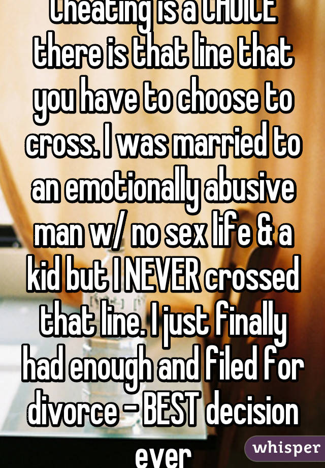 Cheating is a CHOICE there is that line that you have to choose to cross. I was married to an emotionally abusive man w/ no sex life & a kid but I NEVER crossed that line. I just finally had enough and filed for divorce - BEST decision ever