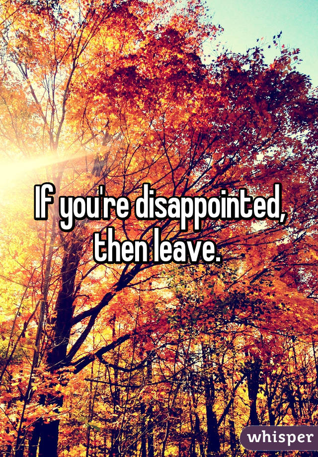 If you're disappointed, then leave. 