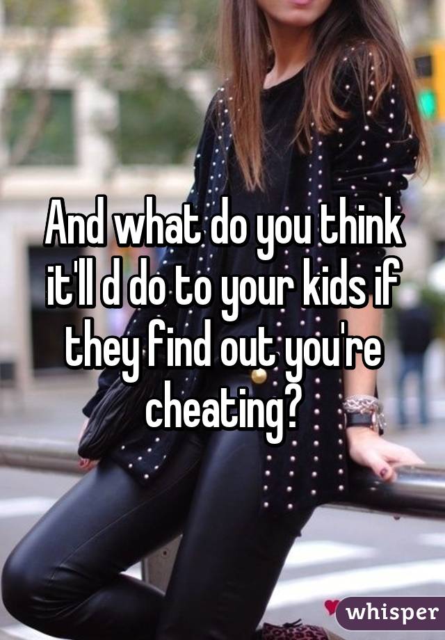 And what do you think it'll d do to your kids if they find out you're cheating?