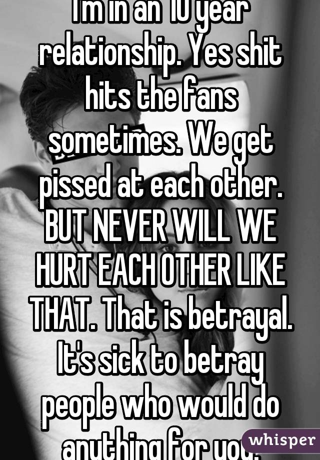 I'm in an 10 year relationship. Yes shit hits the fans sometimes. We get pissed at each other. BUT NEVER WILL WE HURT EACH OTHER LIKE THAT. That is betrayal. It's sick to betray people who would do anything for you.