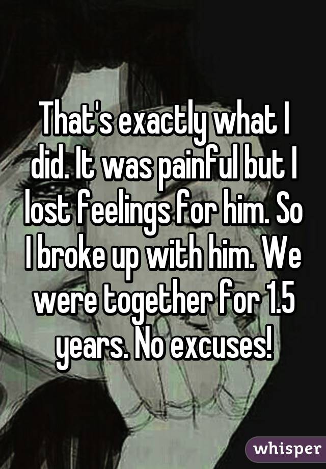 That's exactly what I did. It was painful but I lost feelings for him. So I broke up with him. We were together for 1.5 years. No excuses!