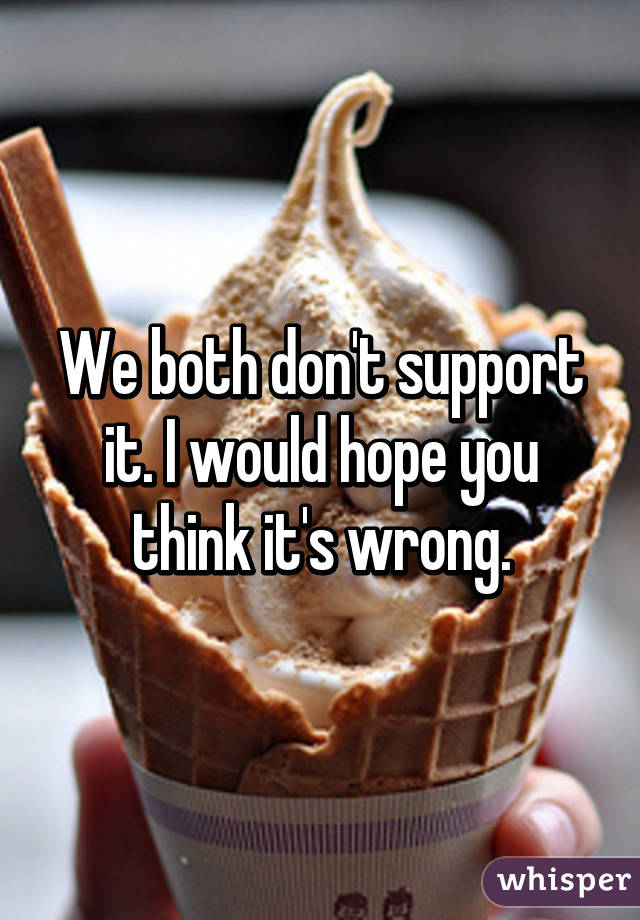 We both don't support it. I would hope you think it's wrong.