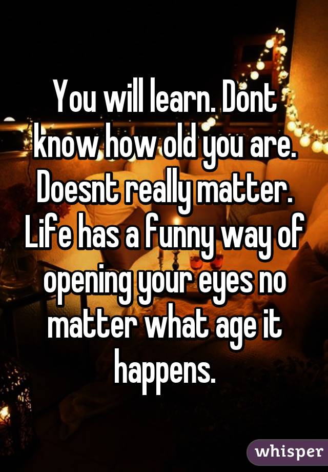 You will learn. Dont know how old you are. Doesnt really matter. Life has a funny way of opening your eyes no matter what age it happens.