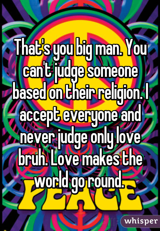 That's you big man. You can't judge someone based on their religion. I accept everyone and never judge only love bruh. Love makes the world go round. 