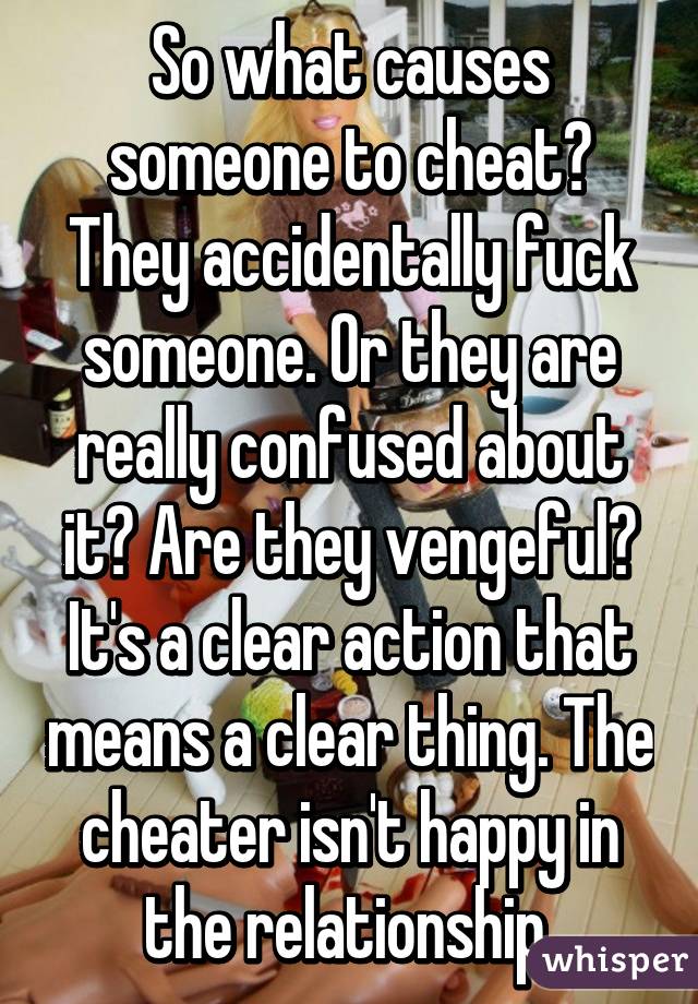 So what causes someone to cheat? They accidentally fuck someone. Or they are really confused about it? Are they vengeful? It's a clear action that means a clear thing. The cheater isn't happy in the relationship.