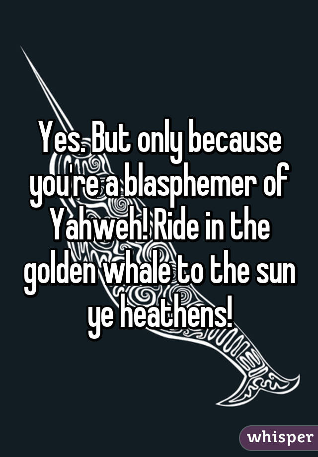 Yes. But only because you're a blasphemer of Yahweh! Ride in the golden whale to the sun ye heathens!