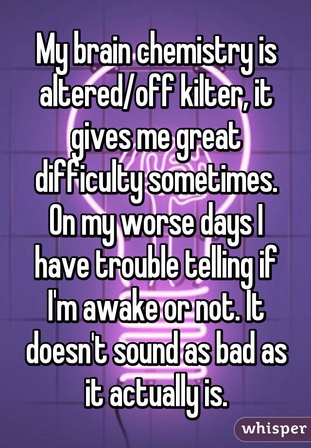 My brain chemistry is altered/off kilter, it gives me great difficulty sometimes. On my worse days I have trouble telling if I'm awake or not. It doesn't sound as bad as it actually is.