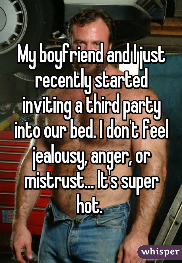 My boyfriend and I just recently started inviting a third party into our bed. I don't feel jealousy, anger, or mistrust... It's super hot. 