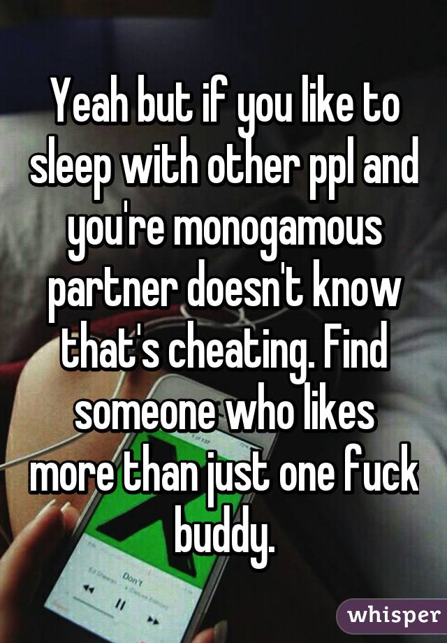 Yeah but if you like to sleep with other ppl and you're monogamous partner doesn't know that's cheating. Find someone who likes more than just one fuck buddy.