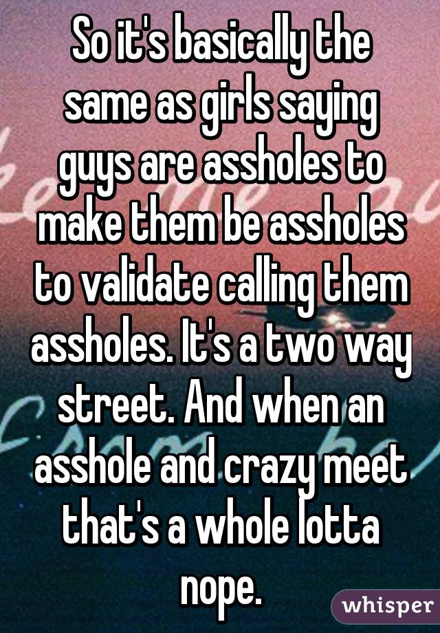 So it's basically the same as girls saying guys are assholes to make them be assholes to validate calling them assholes. It's a two way street. And when an asshole and crazy meet that's a whole lotta nope.