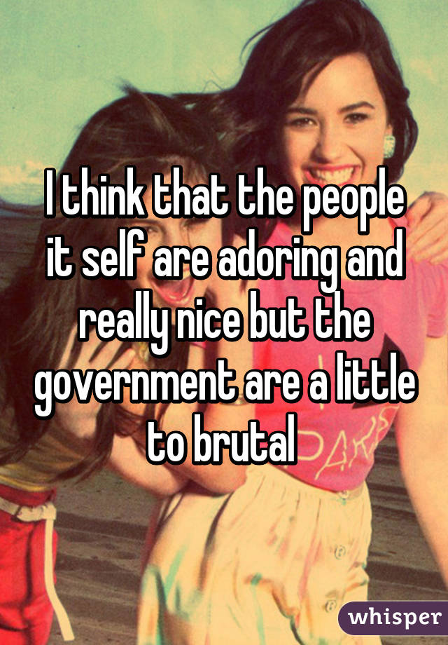 I think that the people it self are adoring and really nice but the government are a little to brutal 