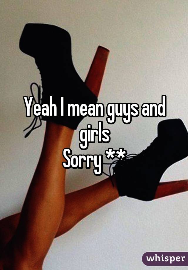 Yeah I mean guys and girls
Sorry **