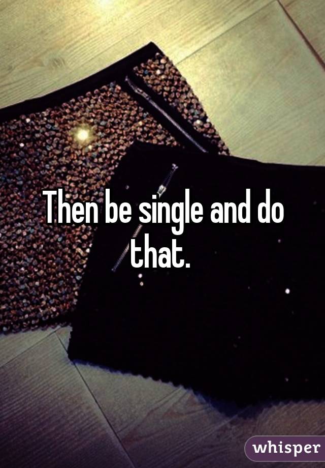 Then be single and do that. 