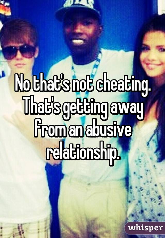 No that's not cheating. That's getting away from an abusive relationship.