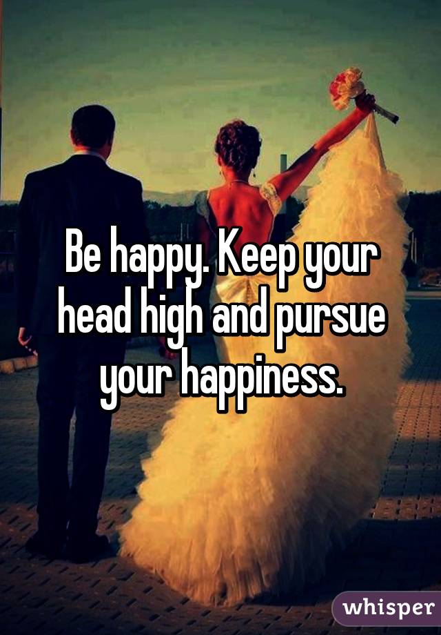 Be happy. Keep your head high and pursue your happiness.