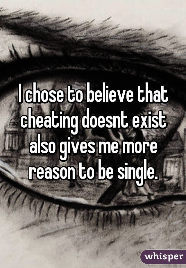 I chose to believe that cheating doesnt exist also gives me more reason to be single.