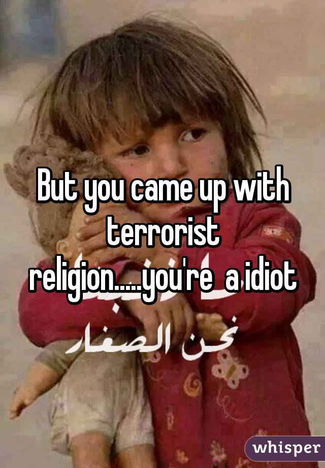 But you came up with terrorist religion.....you're  a idiot