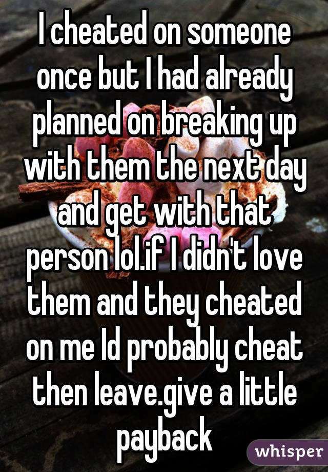 I cheated on someone once but I had already planned on breaking up with them the next day and get with that person lol.if I didn't love them and they cheated on me Id probably cheat then leave.give a little payback